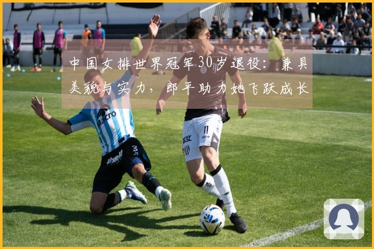 中国女排世界冠军30岁退役：兼具美貌与实力，郎平助力她飞跃成长