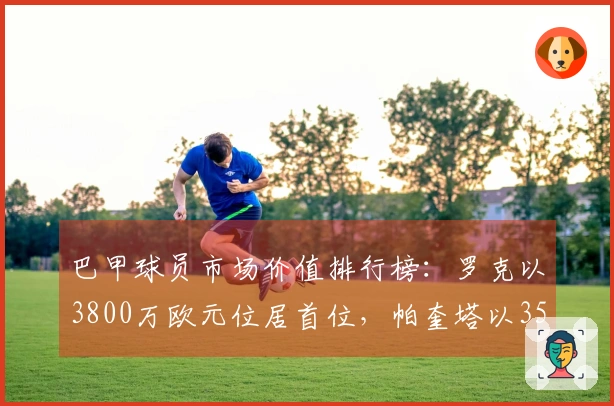 巴甲球员市场价值排行榜：罗克以3800万欧元位居首位，帕奎塔以3500万欧元紧随其后