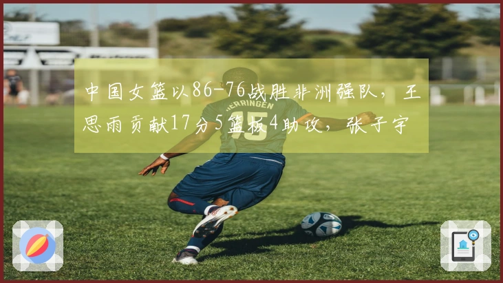 中国女篮以86-76战胜非洲强队，王思雨贡献17分5篮板4助攻，张子宇斩获11分5篮板