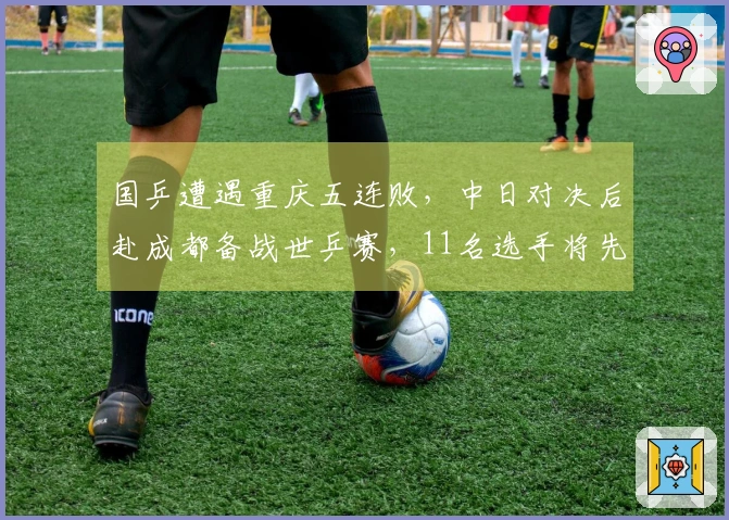 国乒遭遇重庆五连败，中日对决后赴成都备战世乒赛，11名选手将先参加世界杯