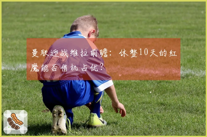 曼联迎战维拉前瞻：休整10天的红魔能否借机占优？