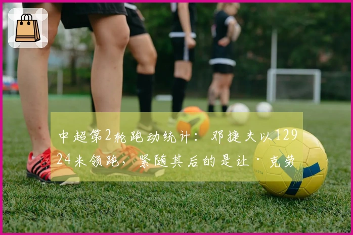 中超第2轮跑动统计：邓捷夫以12924米领跑，紧随其后的是让·克劳德的12530米