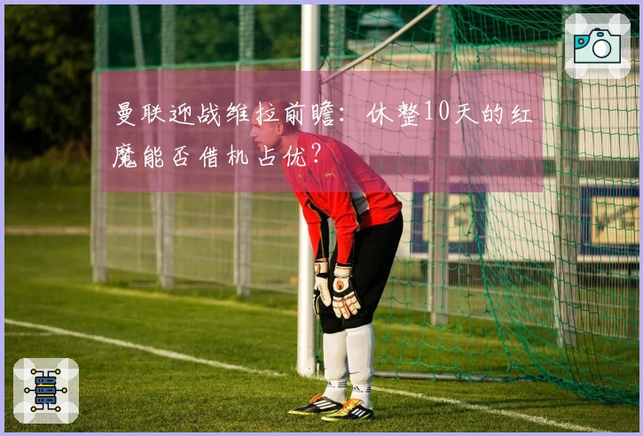 曼联迎战维拉前瞻：休整10天的红魔能否借机占优？