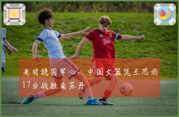 老将稳固军心，中国女篮凭王思雨17分战胜南苏丹