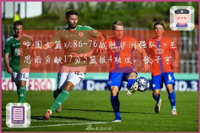 中国女篮以86-76战胜非洲强队，王思雨贡献17分5篮板4助攻，张子宇斩获11分5篮板