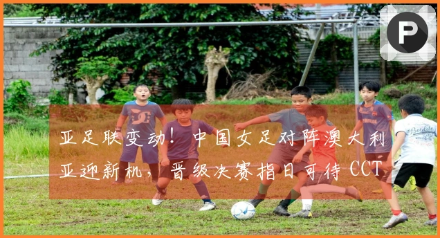 亚足联变动！中国女足对阵澳大利亚迎新机，晋级决赛指日可待 CCTV5直播