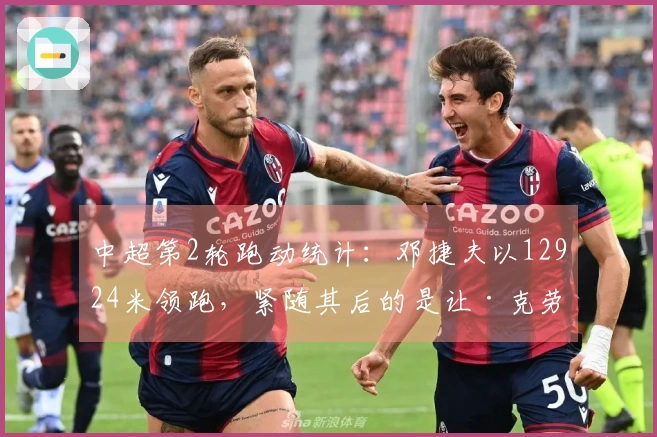中超第2轮跑动统计：邓捷夫以12924米领跑，紧随其后的是让·克劳德的12530米
