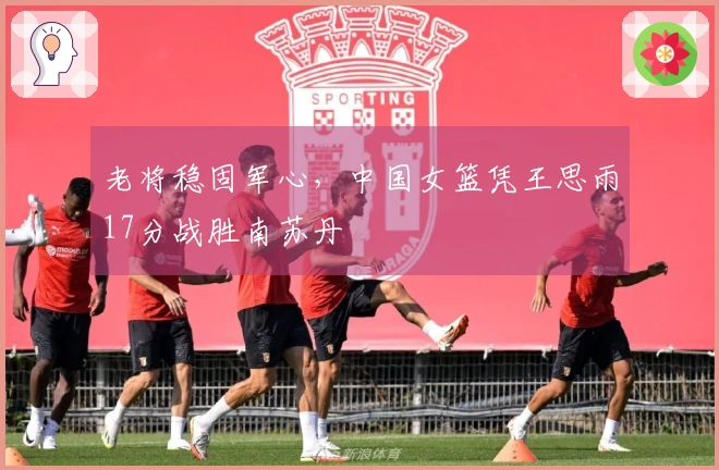 老将稳固军心，中国女篮凭王思雨17分战胜南苏丹
