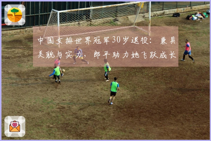 中国女排世界冠军30岁退役：兼具美貌与实力，郎平助力她飞跃成长