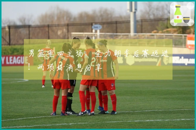 男篮重回主场，全力朝季后赛迈进！两项好消息分享