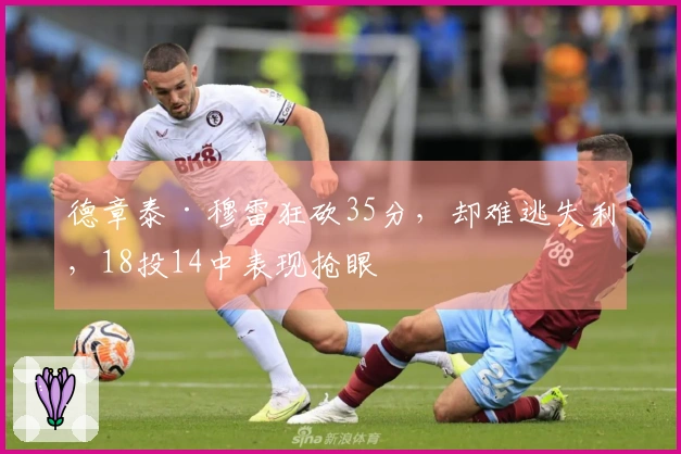 德章泰·穆雷狂砍35分，却难逃失利，18投14中表现抢眼