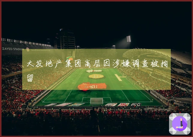 大发地产集团高层因涉嫌调查被拘留